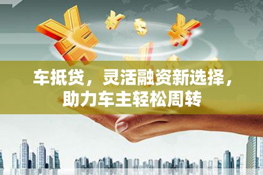 五大连池车抵贷，灵活融资新选择，助力车主轻松周转