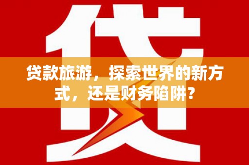 永城贷款旅游，探索世界的新方式，还是财务陷阱？