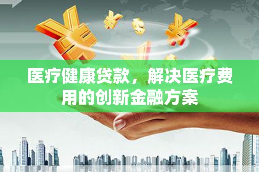 将军医疗健康贷款，解决医疗费用的创新金融方案